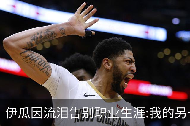 伊瓜因流泪告别职业生涯:我的另一种人生要开始了
