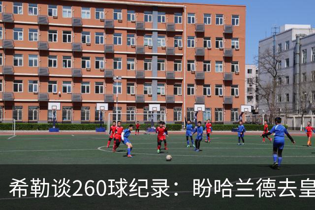 希勒谈260球纪录：盼哈兰德去皇马，我还能多享受几年