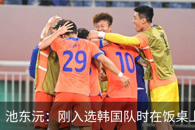 池东沅：刚入选韩国队时在饭桌上不敢说话，因为身边全是前辈