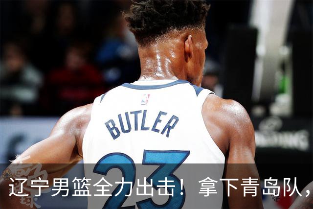 辽宁男篮全力出击！拿下青岛队，库珀对位威瑟斯庞，央视直播